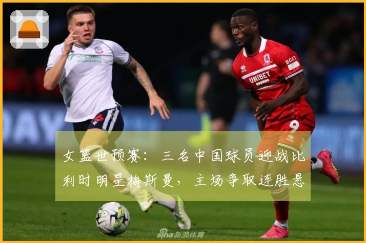 女篮世预赛：三名中国球员迎战比利时明星梅斯曼，主场争取连胜悬念升级