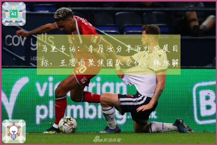 马里专访：李月汝分享海外发展目标，王思雨聚焦团队合作，韩旭解析四号位挑战