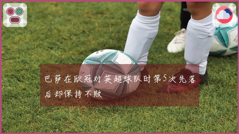 巴萨在欧冠对英超球队时第5次先落后却保持不败