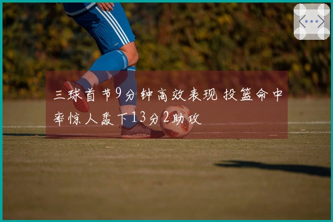 三球首节9分钟高效表现 投篮命中率惊人轰下13分2助攻