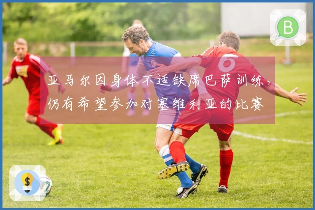 亚马尔因身体不适缺席巴萨训练，仍有希望参加对塞维利亚的比赛
