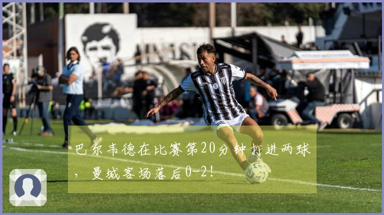 巴尔韦德在比赛第20分钟打进两球，曼城客场落后0-2！
