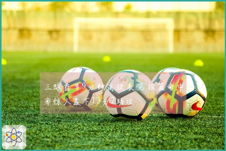 三球首节9分钟高效表现 投篮命中率惊人轰下13分2助攻