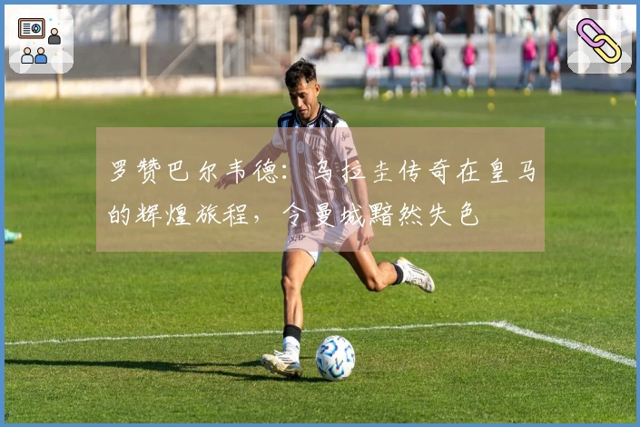 罗赞巴尔韦德：乌拉圭传奇在皇马的辉煌旅程，令曼城黯然失色