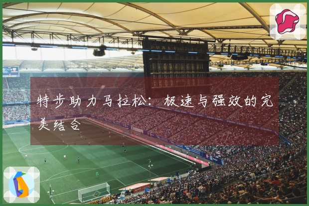 特步助力马拉松：极速与强效的完美结合