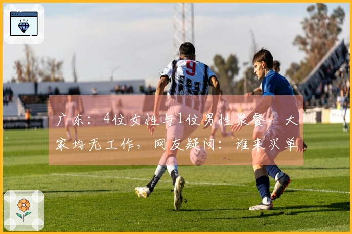 广东：4位女性与1位男性聚餐，大家均无工作，网友疑问：谁来买单？
