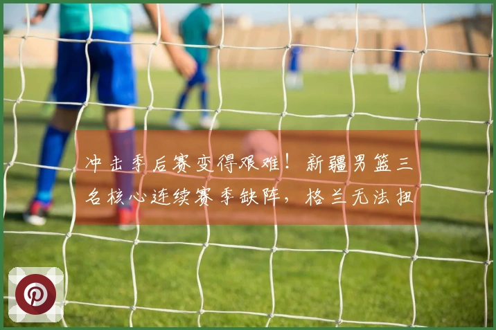 冲击季后赛变得艰难！新疆男篮三名核心连续赛季缺阵，格兰无法扭转局势