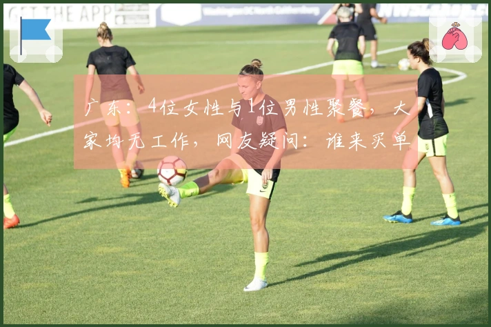 广东：4位女性与1位男性聚餐，大家均无工作，网友疑问：谁来买单？