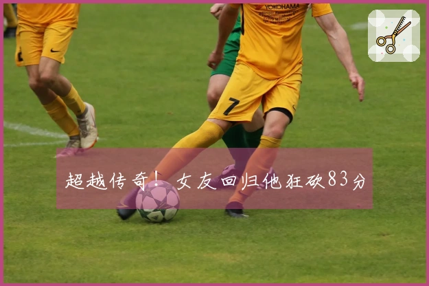 超越传奇！女友回归他狂砍83分
