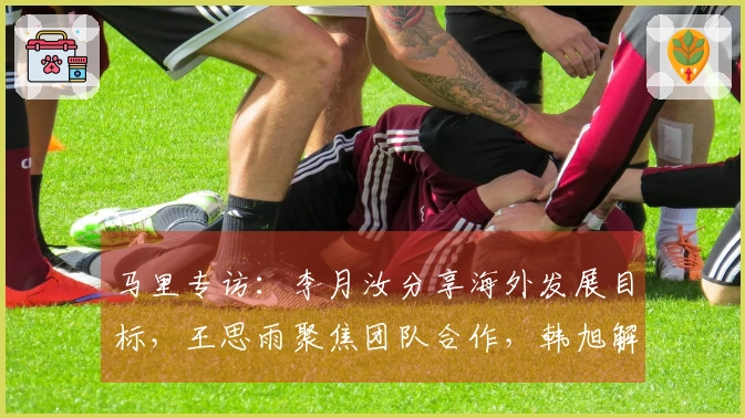 马里专访：李月汝分享海外发展目标，王思雨聚焦团队合作，韩旭解析四号位挑战